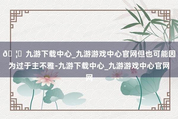 🦄九游下载中心_九游游戏中心官网但也可能因为过于主不雅-九游下载中心_九游游戏中心官网