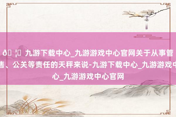 🦄九游下载中心_九游游戏中心官网关于从事管制、销售、公关等责任的天秤来说-九游下载中心_九游游戏中心官网