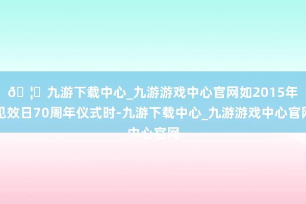 🦄九游下载中心_九游游戏中心官网如2015年见效日70周年仪式时-九游下载中心_九游游戏中心官网