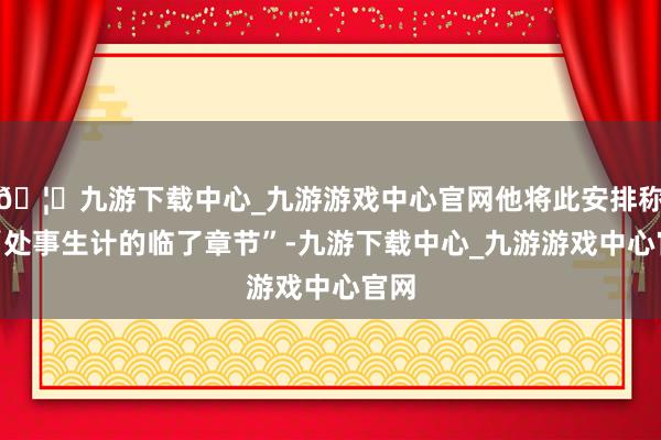 🦄九游下载中心_九游游戏中心官网他将此安排称为“处事生计的临了章节”-九游下载中心_九游游戏中心官网
