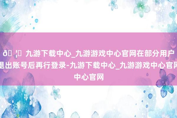 🦄九游下载中心_九游游戏中心官网在部分用户退出账号后再行登录-九游下载中心_九游游戏中心官网