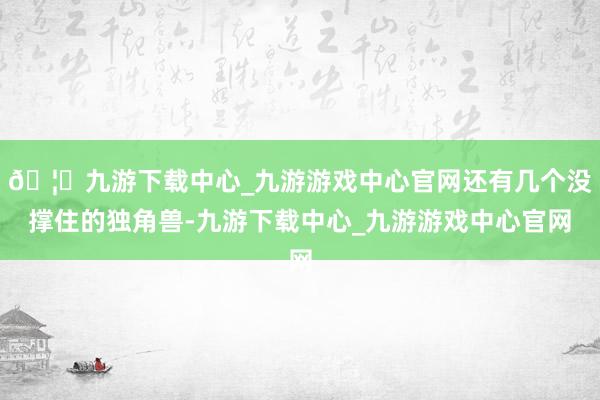 🦄九游下载中心_九游游戏中心官网还有几个没撑住的独角兽-九游下载中心_九游游戏中心官网