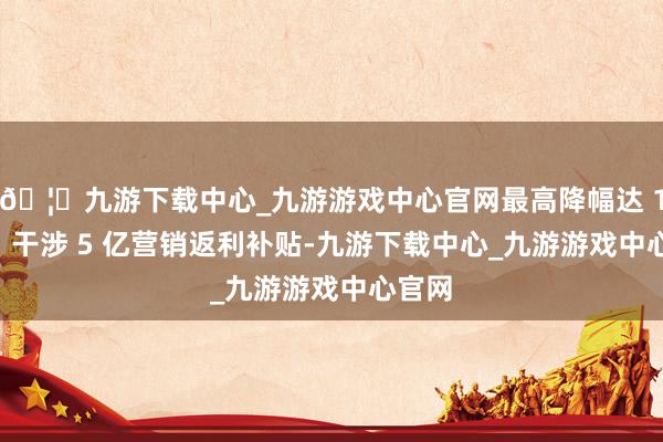 🦄九游下载中心_九游游戏中心官网最高降幅达 16% ；干涉 5 亿营销返利补贴-九游下载中心_九游游戏中心官网