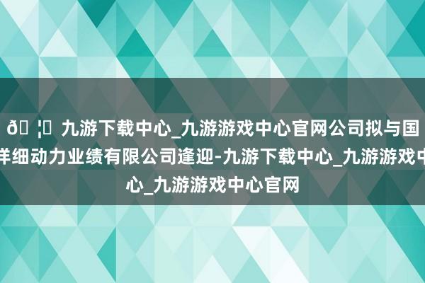 🦄九游下载中心_九游游戏中心官网公司拟与国网安徽详细动力业绩有限公司逢迎-九游下载中心_九游游戏中心官网