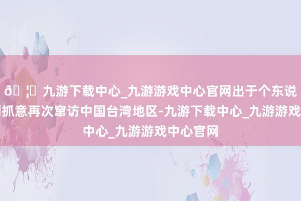 🦄九游下载中心_九游游戏中心官网出于个东说念主私利抓意再次窜访中国台湾地区-九游下载中心_九游游戏中心官网