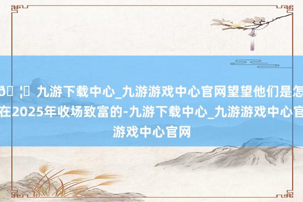 🦄九游下载中心_九游游戏中心官网望望他们是怎样在2025年收场致富的-九游下载中心_九游游戏中心官网