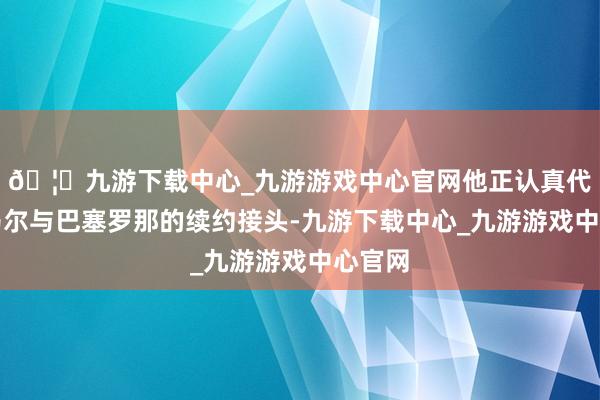 🦄九游下载中心_九游游戏中心官网他正认真代理亚马尔与巴塞罗那的续约接头-九游下载中心_九游游戏中心官网