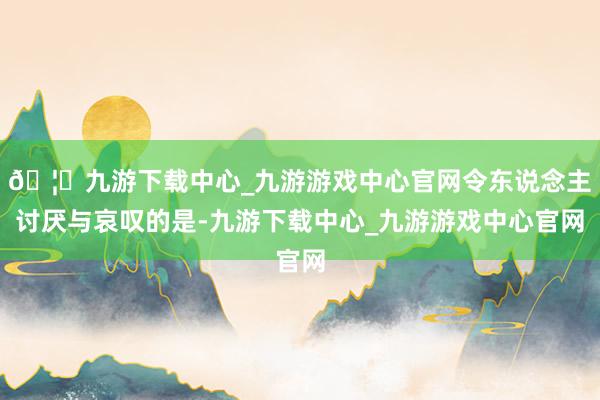 🦄九游下载中心_九游游戏中心官网令东说念主讨厌与哀叹的是-九游下载中心_九游游戏中心官网