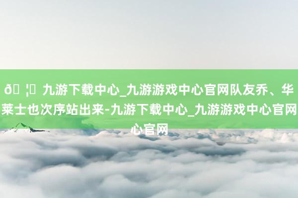 🦄九游下载中心_九游游戏中心官网队友乔、华莱士也次序站出来-九游下载中心_九游游戏中心官网