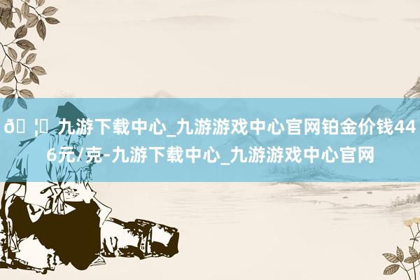 🦄九游下载中心_九游游戏中心官网铂金价钱446元/克-九游下载中心_九游游戏中心官网