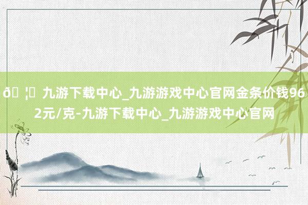 🦄九游下载中心_九游游戏中心官网金条价钱962元/克-九游下载中心_九游游戏中心官网