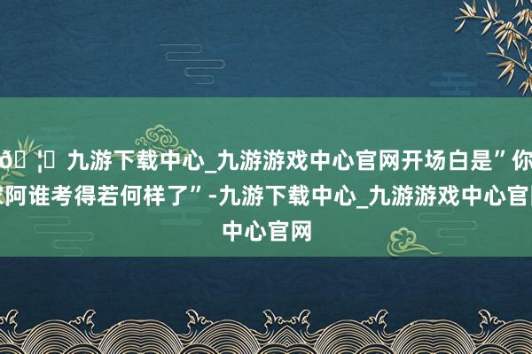 🦄九游下载中心_九游游戏中心官网开场白是”你家阿谁考得若何样了”-九游下载中心_九游游戏中心官网