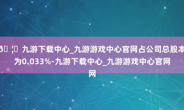 🦄九游下载中心_九游游戏中心官网占公司总股本为0.033%-九游下载中心_九游游戏中心官网