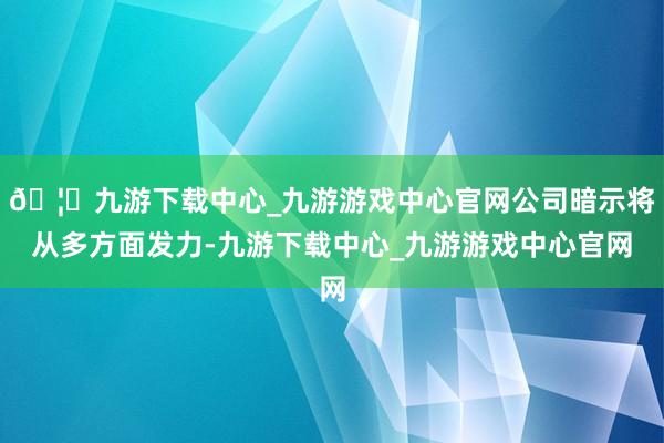 🦄九游下载中心_九游游戏中心官网公司暗示将从多方面发力-九游下载中心_九游游戏中心官网