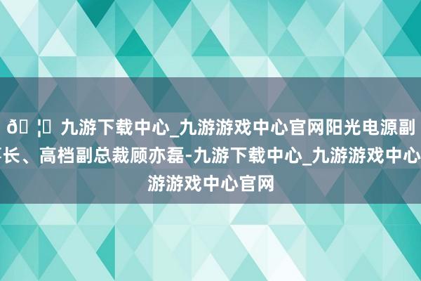 🦄九游下载中心_九游游戏中心官网阳光电源副董事长、高档副总裁顾亦磊-九游下载中心_九游游戏中心官网