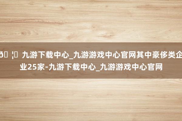 🦄九游下载中心_九游游戏中心官网其中豪侈类企业25家-九游下载中心_九游游戏中心官网