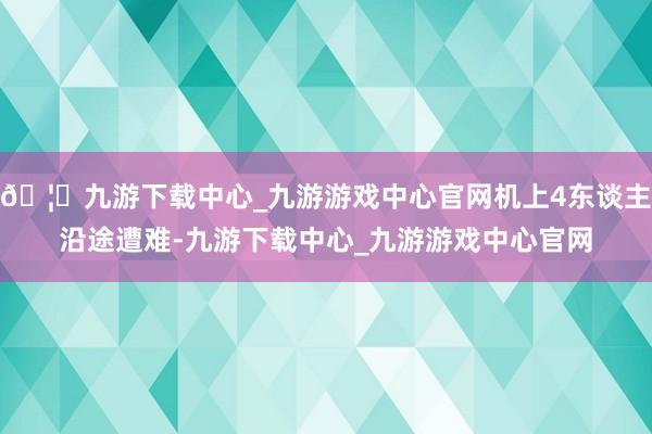🦄九游下载中心_九游游戏中心官网机上4东谈主沿途遭难-九游下载中心_九游游戏中心官网