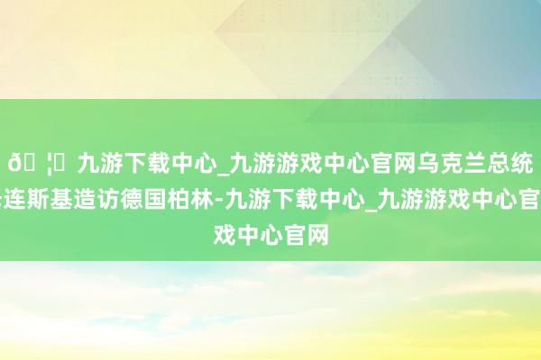 🦄九游下载中心_九游游戏中心官网乌克兰总统泽连斯基造访德国柏林-九游下载中心_九游游戏中心官网