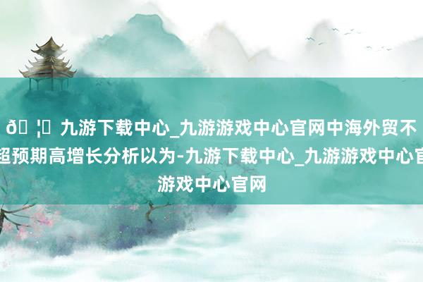🦄九游下载中心_九游游戏中心官网中海外贸不绝超预期高增长分析以为-九游下载中心_九游游戏中心官网