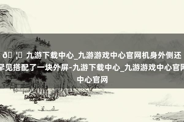 🦄九游下载中心_九游游戏中心官网机身外侧还罕见搭配了一块外屏-九游下载中心_九游游戏中心官网