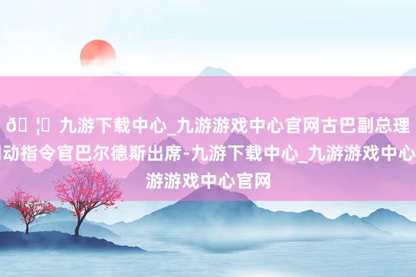 🦄九游下载中心_九游游戏中心官网古巴副总理、调动指令官巴尔德斯出席-九游下载中心_九游游戏中心官网
