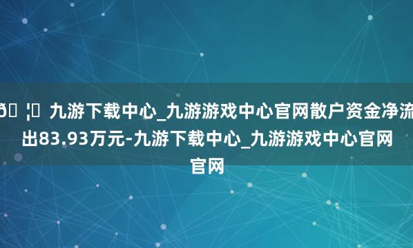 🦄九游下载中心_九游游戏中心官网散户资金净流出83.93万元-九游下载中心_九游游戏中心官网