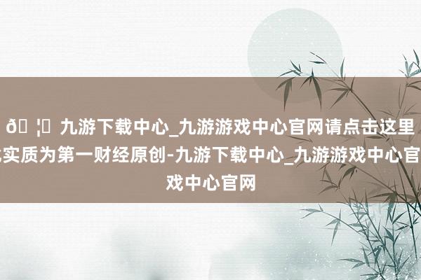 🦄九游下载中心_九游游戏中心官网请点击这里此实质为第一财经原创-九游下载中心_九游游戏中心官网