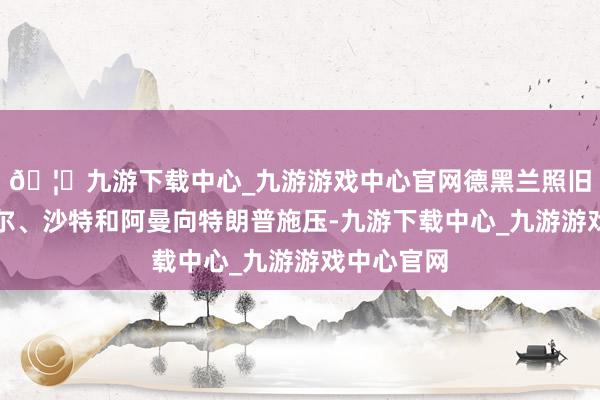 🦄九游下载中心_九游游戏中心官网德黑兰照旧条件卡塔尔、沙特和阿曼向特朗普施压-九游下载中心_九游游戏中心官网