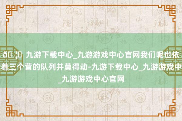 🦄九游下载中心_九游游戏中心官网我们呢也依旧保握着三个营的队列并莫得动-九游下载中心_九游游戏中心官网