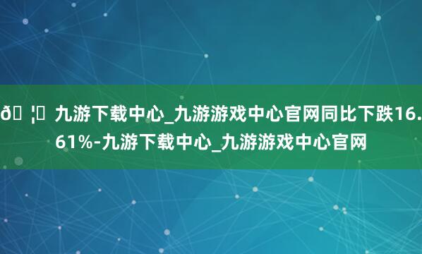 🦄九游下载中心_九游游戏中心官网同比下跌16.61%-九游下载中心_九游游戏中心官网