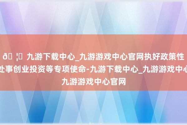 🦄九游下载中心_九游游戏中心官网执好政策性金融处事创业投资等专项使命-九游下载中心_九游游戏中心官网