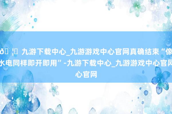 🦄九游下载中心_九游游戏中心官网真确结束“像水电同样即开即用”-九游下载中心_九游游戏中心官网