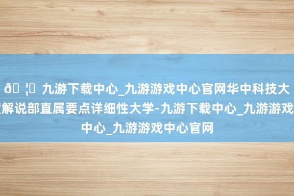 🦄九游下载中心_九游游戏中心官网华中科技大学是国度解说部直属要点详细性大学-九游下载中心_九游游戏中心官网