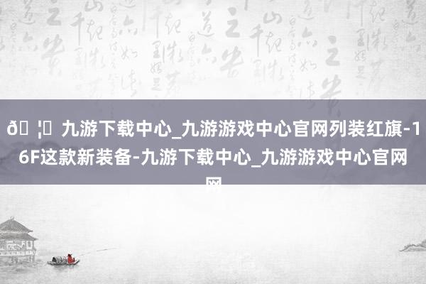🦄九游下载中心_九游游戏中心官网列装红旗-16F这款新装备-九游下载中心_九游游戏中心官网