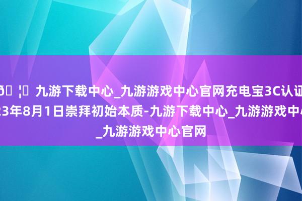🦄九游下载中心_九游游戏中心官网充电宝3C认证于2023年8月1日崇拜初始本质-九游下载中心_九游游戏中心官网