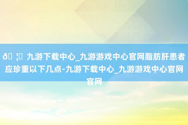 🦄九游下载中心_九游游戏中心官网脂肪肝患者应珍重以下几点-九游下载中心_九游游戏中心官网