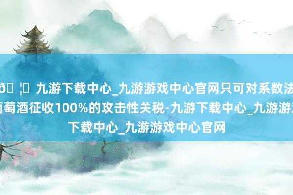 🦄九游下载中心_九游游戏中心官网只可对系数法国香槟和葡萄酒征收100%的攻击性关税-九游下载中心_九游游戏中心官网