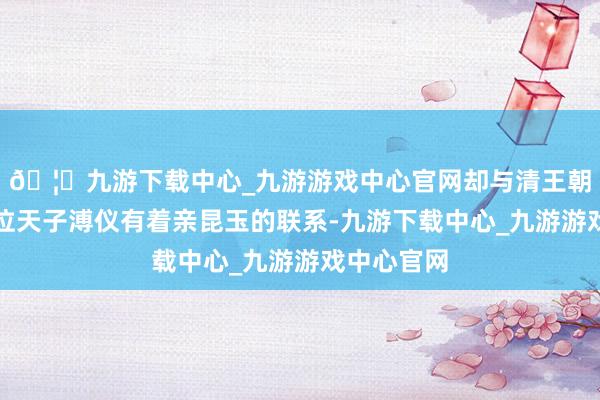 🦄九游下载中心_九游游戏中心官网却与清王朝的临了一位天子溥仪有着亲昆玉的联系-九游下载中心_九游游戏中心官网