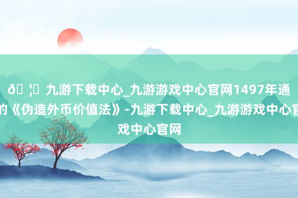 🦄九游下载中心_九游游戏中心官网1497年通过的《伪造外币价值法》-九游下载中心_九游游戏中心官网
