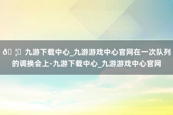 🦄九游下载中心_九游游戏中心官网在一次队列的调换会上-九游下载中心_九游游戏中心官网