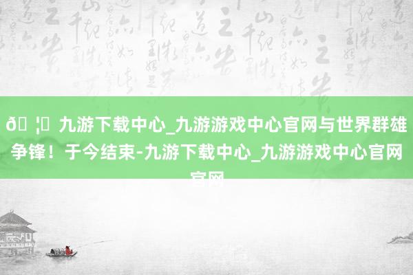 🦄九游下载中心_九游游戏中心官网与世界群雄争锋!于今结束-九游下载中心_九游游戏中心官网