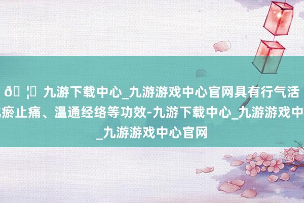 🦄九游下载中心_九游游戏中心官网具有行气活血、化瘀止痛、温通经络等功效-九游下载中心_九游游戏中心官网