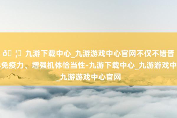 🦄九游下载中心_九游游戏中心官网不仅不错晋升手体免疫力、增强机体恰当性-九游下载中心_九游游戏中心官网