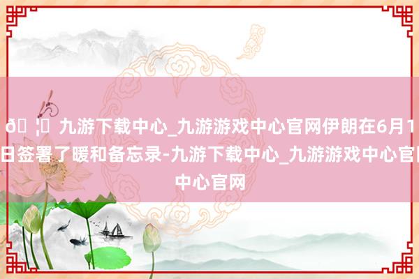 🦄九游下载中心_九游游戏中心官网伊朗在6月18日签署了暖和备忘录-九游下载中心_九游游戏中心官网