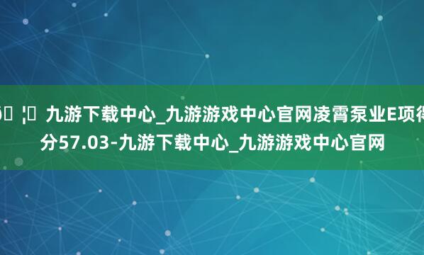 🦄九游下载中心_九游游戏中心官网凌霄泵业E项得分57.03-九游下载中心_九游游戏中心官网