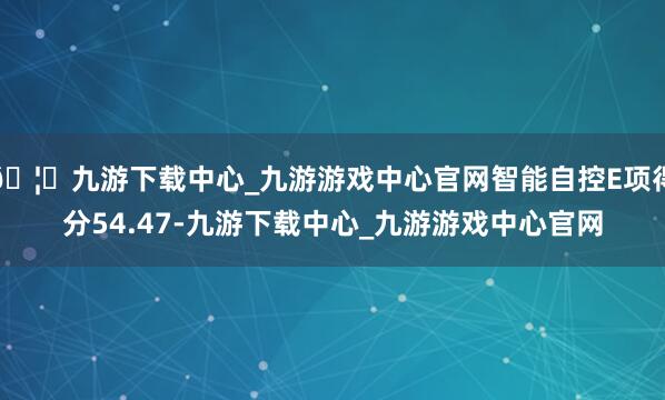 🦄九游下载中心_九游游戏中心官网智能自控E项得分54.47-九游下载中心_九游游戏中心官网