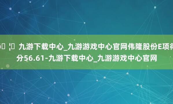 🦄九游下载中心_九游游戏中心官网伟隆股份E项得分56.61-九游下载中心_九游游戏中心官网