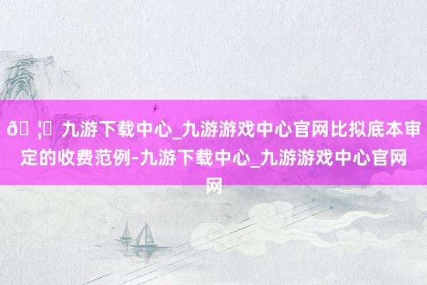🦄九游下载中心_九游游戏中心官网比拟底本审定的收费范例-九游下载中心_九游游戏中心官网