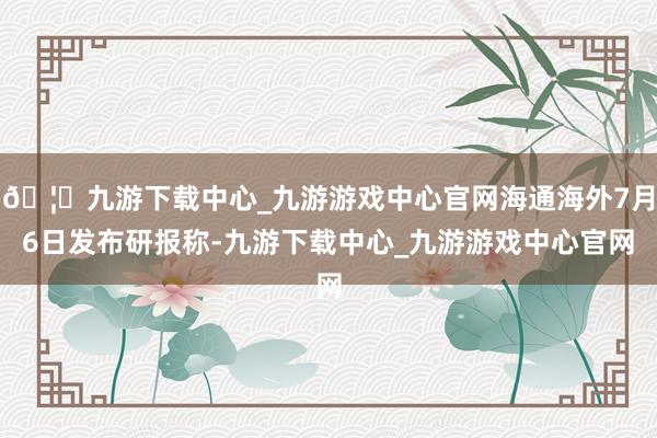 🦄九游下载中心_九游游戏中心官网海通海外7月6日发布研报称-九游下载中心_九游游戏中心官网