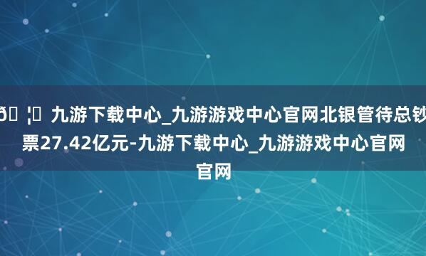 🦄九游下载中心_九游游戏中心官网北银管待总钞票27.42亿元-九游下载中心_九游游戏中心官网